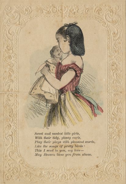 Valentine's Day card with young girl holding a doll. She and her doll are both wearing a dress. The girl has her hair in a snood. A verse is below that reads: "Sweet and modest little girls, With their tidy, glossy curls, Play their plays with pleasant words, Like the songs of pretty birds; This I send to you, my love— May Heaven bless you from above." Letterpress in black, then hand tinted. The card also has an ornate lace embossed border.