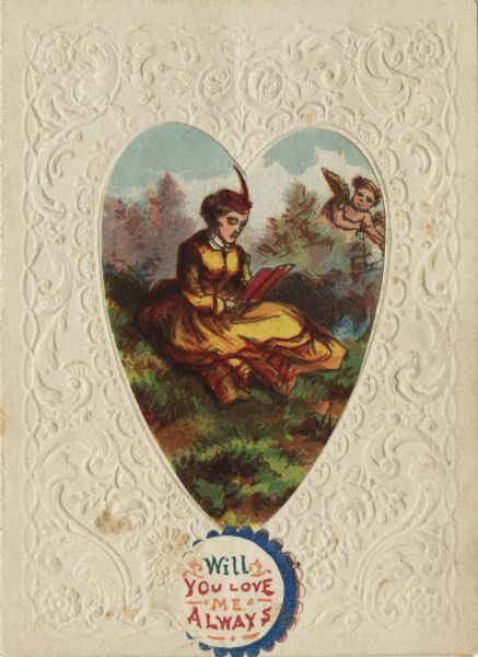 Valentine's Day card with a woman sitting in a meadow reading a book. She is wearing a yellow dress and a red hat with a feather. To the right in the background, among some shrubs, Cupid peers at her with his bow and arrow. This image is printed on a die cut heart. It is glued to a card embossed with flowers and flourishes. A sticker was added to the bottom and it reads: "Will You Love Me Always." The heart-shaped image is a chromolithograph, the sticker is letterpress.