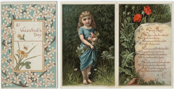 Valentine's Day card with a border of white flowers surrounding a smaller polka dot border. Inside is the text: "St. Valentine's Day," with daisies and a bee. The inside of the card, in the center, features a girl in a blue dress holding flowers in her left arm and is surrounded by trees, foliage and more flowers. With her right arm she is holding more flowers in her skirt. On the right is a rock surrounded by red poppies and foliage. A verse is printed over the rock. See the Public Note below for the text. Chromolithograph.