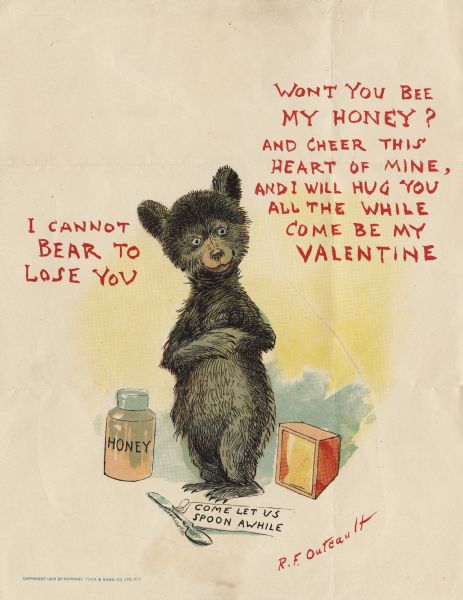 Valentine's Day card with a bear standing in the center. He has his paws folded over his tummy. On his right is a jar of honey and on his left is a honeycomb. At his feet is a spoon with a note tied to it that reads: "Come Let Us Spoon Awhile." Text on the left reads: "I Cannot Bear To Lose You" and on the right is: "Won't You Bee My Honey? And Cheer This Heart Of Mine, And I Will Hug You All The While Come Be My Valentine." Chromolithograph.
