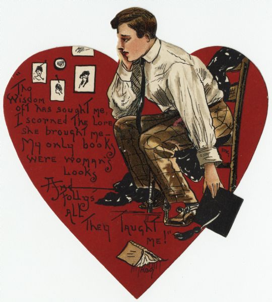 Valentine's Day card of a large red heart, with a man sitting in a chair over it. His chin is resting in his right hand, and he appears to be in despair. He holds a mortar board graduation cap in his left hand. There are photographs on the wall and an open book on the floor. The verse on the left side reads: "Tho Wisdom oft has sought me, I scorned The Lore she brought me — My only books were woman's Looks, And Folly's All They Taught Me!" Chromolithograph, die cut.