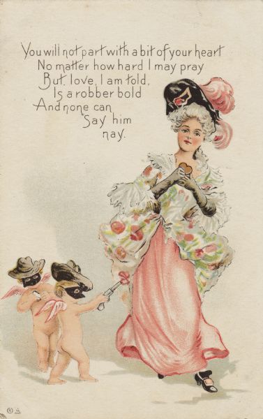 Valentine's Day postcard of a lady holding a heart, being "held up" by two "western-themed" Cupids holding pistols. She is wearing a pink and floral print dress, black shoes, black gloves and a black hat with pink feathers. The Cupids are wearing cowboy hats, black masks and carrying guns instead of bows. The verse in the upper left corner reads: "You will not part with a bit of your heart, No matter how hard I may pray, But, love, I am told, Is a robber bold, And none can say him nay." Chromolithograph.