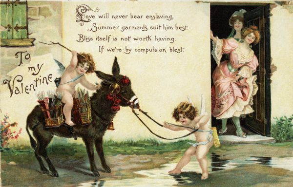 Valentine's Day postcard with two women peering out of the doorway of a building looking at two Cupids with a donkey that is refusing to move. One woman is wearing a pink dress with lace. One Cupid is pulling the reins of the donkey, and the other is riding the donkey, using a switch to persuade it to go forward. Both Cupids are wearing arrow quivers. The donkey has a saddle, bridle with red tassels, a bell and several baskets of arrows. A verse at the top reads "Love will never bear enslaving, Summer garments suit him best: Bliss itself is not worth having, If we're by compulsion blest. "Chromolithograph, embossed and printed in Germany.