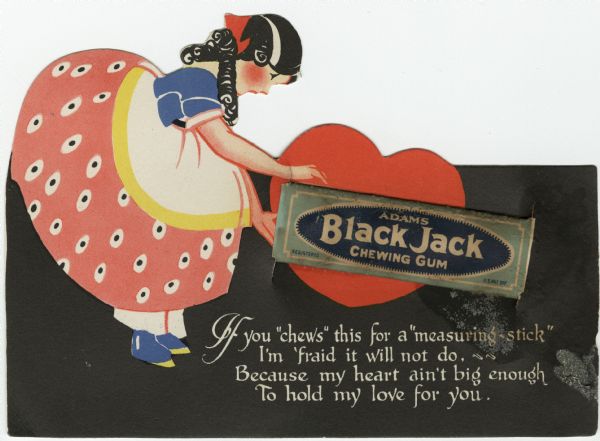 Valentine's Day card of a girl in a pink polka dot dress with a white and yellow apron. She is bending forward and is holding an actual stick of Black Jack Chewing Gum in her hands. A red heart is in the background. A verse at the foot reads: "If you "chews" this for a "measuring stick," I'm 'fraid it will not do. Because my heart ain't big enough, To hold my love for you." Offset lithography and die cut.