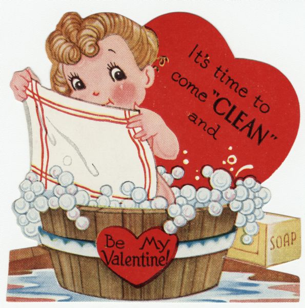 Child's Valentine's Day card. A girl is taking a bath in a wooden tub full of bubbles with a towel held in front of her. A large heart is in the background with the text: "It's time to come 'CLEAN' and" and a smaller heart on the tub with "Be My Valentine!" A box of soap is on the floor to the right. These valentines could be purchased several to a package, and children often exchanged them at school. Letterpress.