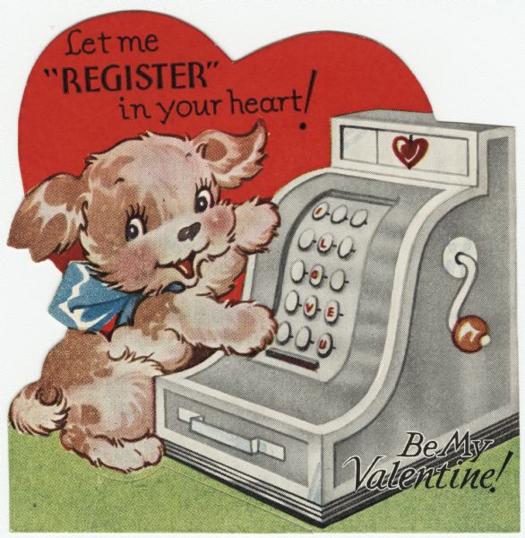 Child's Valentine's Day card. A puppy wearing a blue bow sits with his front paws on an old fashioned cash register. On the keys is the text: "I LOVE U." A large red heart is in the background with the text: "Let me 'Register' in your heart!" These valentines could be purchased several to a package, and children often exchanged them at school. Letterpress.