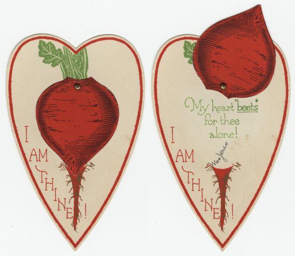 Valentine's Day card of a die cut beet fastened to a die cut heart with a metal paper fastener. When closed, "I Am Thine" is on the front. When the beet is moved towards the top, the message "My heart "beets" for thee alone!" can be seen underneath. Letterpress and die cut.
