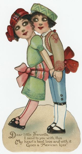 Valentine's Day card with a girl and a boy. She is wearing a green dress with a pink and green sash, and a red plaid hat. He is wearing a matador's costume and a green striped hat. She is leaning back against him and they are cheek to cheek. The verse below reads "Dear little Senorita, I send to you with this, My heart's best love and with it, Goes a "Mexican kiss." Chromolithograph, embossed and die cut. There is an easel on the back. Printed in Germany.
