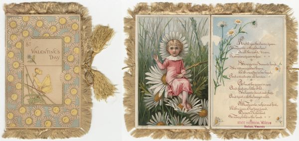 Valentine's Day card with tan fringe and tasseled cords. A border of white daisies surrounds a smaller zig-zag border. Inside the border is the text "St. Valentine's Day," a Forget Me Not flower, foliage and a butterfly. The inside of the card (also shown), on the left, features a girl in a pink dress holding a stalk with seeds in her left arm. She is seated on a daisy. White daisy petals surround her head. In the background are blades of grass and more daisies. On the right are clouds and daisies. A verse is printed over the clouds. See the Public Note below for the text. Chromolithograph.
