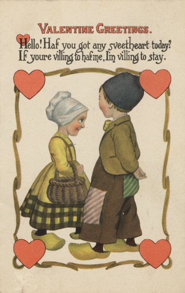 Valentine's Day postcard with a Dutch woman and man facing each other. She is wearing a yellow dress, white bonnet, wooden shoes (clogs) and carries a basket. He is wearing a gray hat, brown patched pants, yellow jacket and bow tie, and wooden shoes. They are inside of a border of yellow ribbons and red hearts. Above is the text "Valentine Greetings. Hello! Haf you got any sveetheart today? If youre villing to haf me, I'm villing to stay." Letterpress.