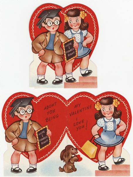 Child's Valentine's Day card with a boy and a girl. He is wearing shorts, jacket, eyeglasses, and a graduation cap. He holds a slate in one hand with the text "Hope I figured right." She is wearing a blue skirt, polka dot blouse, yellow flowers in her hair, and is holding a yellow purse. When the Valentine is unfolded, a brown dog is sitting up between then with a heart in his paws. The text "About You Being My Valentine, I Love You!" is also revealed. These valentines could be purchased several to a package, and children often exchanged them at school. Offset lithography and die cut.