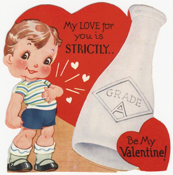 Child's Valentine's Day card with a boy dressed in blue shorts and a blue and green striped shirt. He has his left hand on his heart which is beating, indicated with hearts. Above him is the text "My Love for you is STRICTLY." To the right is a large bottle of milk with the text "Grade A" on it. In the lower right corner is a heart with "Be My Valentine!" on it. These valentines could be purchased several to a package, and children often exchanged them at school. Letterpress and die cut.