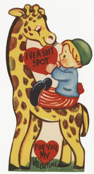 Child's Valentine's Day card with a boy seated on a giraffe. He is wearing a green cap, blue jacket, red and white striped pants and black shoes. He holds a red heart with the text: "I've A Soft Spot' on it. Below is another heart with: "For You, My" on it and under that "Valentine." These valentines could be purchased several to a package, and children often exchanged them at school. Offset lithography and die cut.
