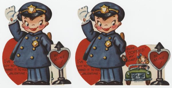 Child's Valentine's Day card with a boy dressed as a police officer. His is holding up hi right hand and is holding a nightstick in the other hand. Text on his left reads: "I've Got To 'Hand It' To You Valentine - ." On his right is a post with a heart on it that reads: "Be Mine!" When the post is pulled to the right, a girl in a green automobile is revealed. A heart behind her reads: "You've 'Copped' My Heart!" These valentines could be purchased several to a package, and children often exchanged them at school. Offset lithography and die cut.