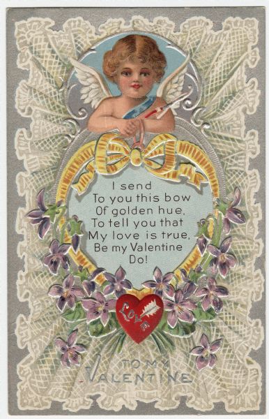 Valentine's Day card with a Cupid holding a golden ribbon bow in the shape of a heart. He is surrounded by Forget Me Not flowers, and at the bottom of the ribbon is the word "Love" on a red heart pierced by an arrow. Inside is the text: "I send to you this bow of golden hue, To tell you that My love is true, Be My Valentine Do!" He is framed by white ruffled lace. At the foot is the text "To My Valentine." Chromolithograph and embossed with metallic silver ink.