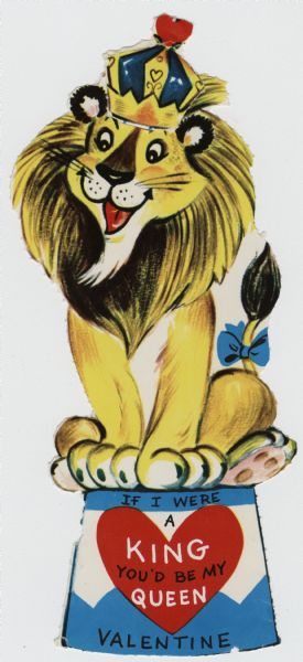 Child's Valentine's Day card with the image of a lion with a blue bow on his tail sitting on a pedestal. He has a crown with a heart on top, which fits into a slot so it can be moved up and down. On the pedestal is the text "It I Were King, You'd Be My Queen, Valentine." These valentines could be purchased several to a package, and children often exchanged them at school. Offset lithography and perforated, it must have originally come on a larger sheet with several other cards.