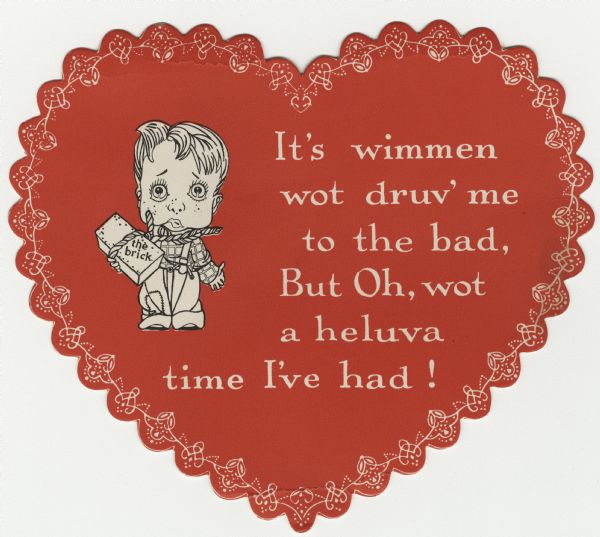 Valentine's Day card in the shape of a heart with a red background and a white heart border design around the edges. In the center is a drawing of a man holding a brick in his right hand that is also tied around his neck with a rope. He has tears in his eyes. To his right the text reads: "It's wimmen wot druv' me to the bad, But Oh, wot a heluva time I've had!" Apparently, romantic troubles have caused him to consider "ending it all." Letterpress and die cut.