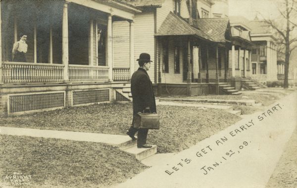 Photographic postcard of a man stepping onto the sidewalk in front of his home. A woman on the porch is watching as he leaves. He is wearing an overcoat and bowler hat and carries a leather case with a handle. Other homes in the neighborhood can be seen on the right. Text on the sidewalk reads, "Let's get an early start. Jan. 1st, 09."