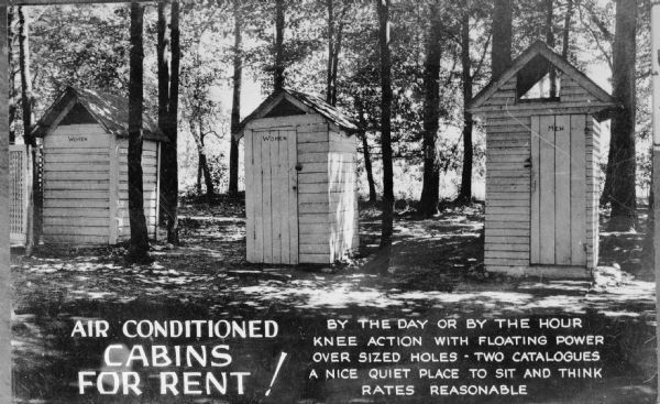 View of three outhouses surrounded by trees, two say "Women" and one says "Men." Also on the negative is written “Air Conditioned CABINS FOR RENT! By the day or by the hour, Knee action with floating power, over sized holes – Two catalogues, A nice quiet place to site and think, Rates Reasonable.”