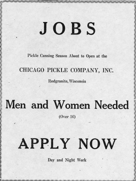 A job advertisement published in the "Waushara Argus" seeking men and women over the age of 16 to work at the Chicago Pickle Company.<p>This photograph is a part of Wisconsin-native David Giffey's series "Struggle for Justice," images from the migrant farm worker struggle including an independent organizing effort in Wisconsin and
the nationwide grape boycott movement started by Cesar Chavez of United Farm Workers during the 1960s and 1970s. Many migrant farm laborers traveled from Texas to Wisconsin in search of seasonal field works in which cucumbers were a major crop.<p>Un anuncio de trabajo publicado en "Waushara Argus" buscando hombres y mujeres mayores de 16 años para trabajar en la compañía enlatadora Chicago Pickle Company. Esta fotografía es parte de la serie "Lucha por la Justicia" tomada por David Giffey, originario de Wisconsin, las imágenes muestran la lucha de los trabajadores agrícolas emigrantes incluyendo un esfuerzo independiente organizado en Wisconsin y el movimiento nacional del boicot de uvas empezado por Cesar Chávez de la unión de campesinos o United Farm Workers durante los años 1960 y 1970. Muchos obreros agrícolas emigrantes viajaban desde Texas hacia Wisconsin en busca de trabajo temporal en campos, en los cuales el cultivo de pepino era muy importante.</p>