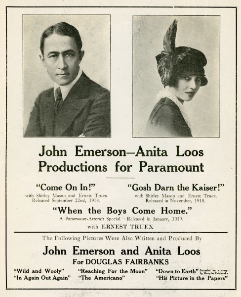 Full page display ad for the husband and wife filmmaking team of John Emerson and Anita Loos in the 1918 edition of Wid's Yearbook, a motion picture trade publication. Mentioned are their films: "Come on In!," "Gosh Darn the Kaiser!," "When the Boys Come Home," and various productions for Douglas Fairbanks: "Wild and Wooly," "Reaching for the Moon," "Down to Earth," "In Again Out Again," "The Americano," and "His Picture in the Papers."
