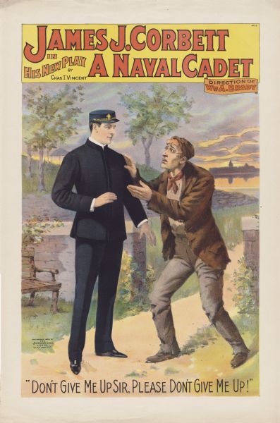 Color lithograph on paper. "James J. Corbett in His New Play A Naval Cadet" across top, Charles T. Vincent's name beneath title upper left and "Direction of William Brady" upper right. Scene from play with cadet confronted by man line of dialogue in caps: "Don't give me up sir. Please don't give me up!" No folds, small tears at top and bottom. Plays and vaudeville skits starring "Gentleman" Jim Corbett flourished soon after he knocked out John L. Sullivan for the title in 1892 (for example "Gentleman Jack" [1892]). "A Naval Cadet" is one of his better-known vehicles and seems to have compelled Corbett to develop as an actor more seriously, allowing him to appear in more sophisticated works like "Cashel Byron's Profession" (1906). Vincent's play allowed Corbett to try the light comedian role for which he would be known in theatrical circles.