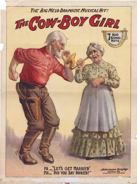 Color lithograph poster advertising the musical "The Cow-boy Girl" depicting Pa trying to talk to Ma through her ear horn. Kilroy and Britton were the producers.

Running across top is "The Big Melo-Dramatic Musical Hit" and under this is the title. Beneath the tile, upper right is the line "7 Big Song Hits." Two old West figures are shown talking to one another, the male speaking into a woman's speaking horn. The caption line beneath is" PA -- Let's get married" "MA -- Did you say buried?"