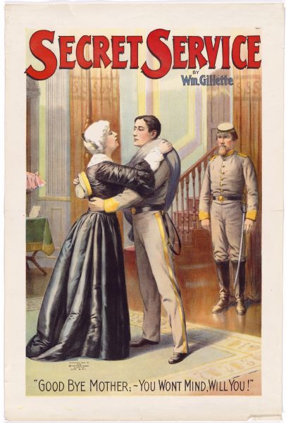 Color lithograph poster. Title runs across the top with the author's name just below it upper right. Scene from the drama shows a boy dressed in gray uniform leaving his mother, with a soldier waiting in the background. Caption at bottom runs: "Good bye mother; -- You won't mind, will you!"

William Gillette, an actor, author and stage manager best-known for his portrayals of Sherlock Holmes, wrote and starred in this, one of his most successful plays that ran in London. After its premiere at the Garrick Theatre in New York, the play had several revivals at the Empire and, as recently as 1976, at the Playhouse Theatre. The poster probably depicts William Courleigh in the lead.