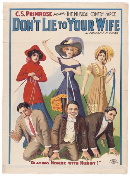 Color lithograph. The top banner reads: "C.S. Primrose presents the musical comedy farce 'Don't Lie to Your Wife'." Below this, upper right, is the author's name, Campbell B. Casad. The image depicts three well-dressed women holding whips who have harnessed three equally well-dressed men as though they were plow horses. The woman in the center has a foot on the shoulder of the man in front of her. The caption at bottom reads "Playing horse with hubby." The poster has a few folds.<p>Casad, a newspaperman and sometimes press representative (cf. "The Swing Mikado") attempted unsuccessfully to break into playwriting before the First World War. The only extant reviews of the show mention most prominently the quality of the ladies' gowns.