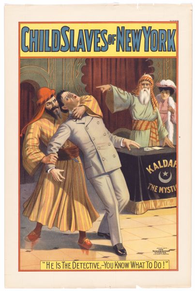 Color lithograph. The upper caption reads "Child Slaves of New York." The image shows a stereotypical Middle Eastern man restraining a white male in uniform. Another Middle Easterner points from behind a table with a banner that reads "Kaldah the Mystic." Behind him is a white female in fur stole and hat. The bottom caption reprints the line from the play, "He is the detective, -- You know what to do!"

Charles E. Blaney, a successful director and producer as well as playwright, often co-wrote with Charles Dazey and often turned successful plays into novels. "Child Slaves" includes an Eskimo character and a transparent takeoff of Sherlock Holmes in the character of the boy detective Homer Sherwood.