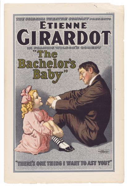 Color lithograph. Across the top the caption reads "The Colonial Theatre Company Presents" and below that in much larger letters is "Etienne Girardot" followed by "in Francis Wilson's Comedy The Bachelor's Baby." The image shows Girardot seated on the floor across from a female child and smiling at her. The caption at bottom repeats Baby Davis's line from the play, "There's one thing I want to ast [sic] you?"  This was Francis Wilson's most popular work, running for 192 performances at the Criterion in 1909-10 with Wilson in the role of Thomas Beech. In 1910 it was made into a one-reel silent film for Vitagraph. Wilson was sued for use of the title by the estate of Coyne Fletcher, who had written a novel with the same title.