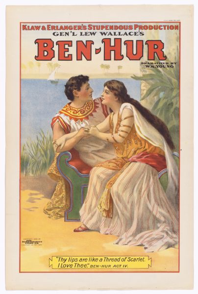 Color lithograph of Ben Hur and the Egyptian woman Iras embracing. Across the top banner in caps is "Klaw and Erlanger's stupendous production," underneath which follows "Gen'l Lew Wallace's." This is followed by the title in caps, beneath which reads "Dramatized by Wm. Young." The image shows the two lovers sitting on a a couch clasping one another and looking deeply into one another's eyes, with the Nile in the background. The caption at bottom quotes from the play "'Thy lips are like a Thread of Scarlet. I love thee.' Ben-Hur Act IV."" This version of the eternally-popular melodramatic spectacle (adapted from Lew Wallace's novel by William Young, with music by Edgar Stillman Kelley) was revived several times between 1899 and 1916.