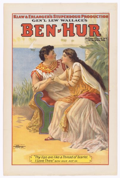 Color lithograph of Ben Hur and the Egyptian woman Iras embracing. Across the top banner in caps is "Klaw and Erlanger's stupendous production," underneath which follows "Gen'l Lew Wallace's." This is followed by the title in caps, beneath which reads "Dramatized by Wm. Young." The image shows the two lovers sitting on a a couch clasping one another and looking deeply into one another's eyes, with the Nile in the background. The caption at bottom quotes from the play "'Thy lips are like a Thread of Scarlet. I love thee.' Ben-Hur Act IV.""

This version of the eternally-popular melodramatic spectacle (adapted from Lew Wallace's novel by William Young, with music by Edgar Stillman Kelley) was revived several times between 1899 and 1916.