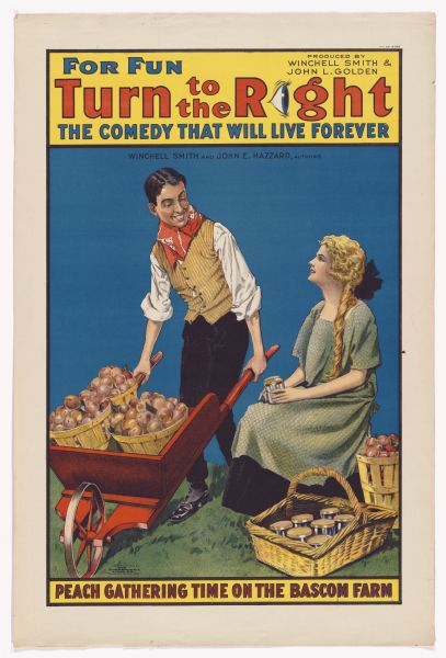 Color lithograph poster on paper. The top caption reads: "For fun" and alongside it in larger letters is "Turn to the right." The "i" in Right" is depicted as an eye, as in a rebus. Further to the right top is: "Produced by Winchell Smith and John L. Golden." Below the tile is "The comedy that will live forever," and underneath this is "Entire original cast and production." Below a page line break reads "Winchell Smith and John E. Hazzard authors." The image shows a man with a kerchief around his neck pushing a wheelbarrow filled with peaches. Next to him sits a female in a green frock surrounded by jars of jam. The caption below them reads "Peach gathering time on the Bascom farm."