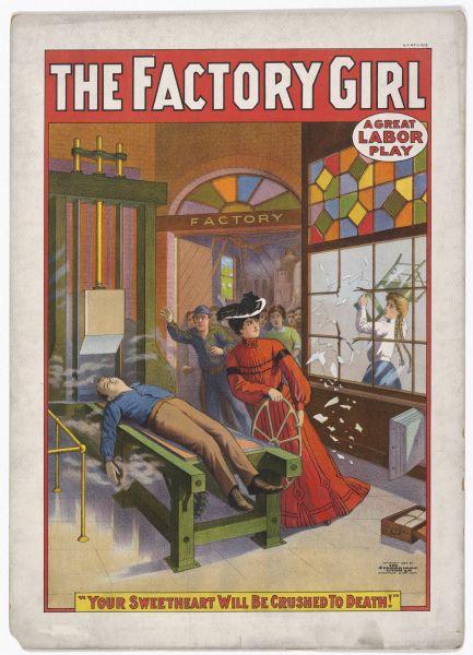 Color lithograph poster. "The Factory Girl" in red banner across top. “A Great Labor Play” under title top right. Scene depicting a well-dressed woman wheeling an unconscious man on a factory cutting machine as a working woman breaks down a nearby window with a chair and other factory workers rush into the room. Caption at bottom reads ”Your Sweetheart Will Be Crushed to Death!”
