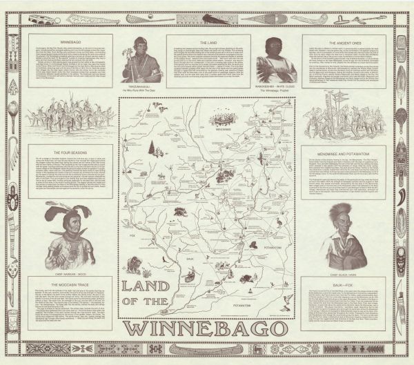 A map of Southern Wisconsin and northern Illinois showing the areas inhabited by the Ho-Chuck, formerly known as the Winnebago. Some of the location names given on the map are in both the Ho-Chunk and English.  The insets along the sides of the map give descriptions and history of the Ho-Chunk, Menominee, Potawatomi, and Sauk-Fox tribes as well as descriptions of The Land, the Moccasin Trace, and The Four Seasons.  In addition, the map also includes portraits of Wabokieshiek (White Cloud – The Winnebago Prophet), Tshizunhaukau (He Who Runs With The Deer), Chief Nawkaw (Wood), and Chief Black Hawk.