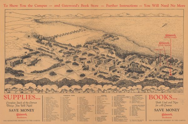 Bird’s-eye view map. Top of map reads: "To Show You the Campus ... and Gatewood's Book Store ... Further Instructions ... You Will Need No More". Bottom left corner reads: "SUPPLIES... Complete Stock of the Correct Things You Will Need SAVE MONEY Gatewood's Bookstore THE BOOKSTORE NEAREST TO THE CAMPUS". Shows location of Gatewood’s Book Store, Book Nook, and library. Indexed with points of interest. "University of Wisconsin folder presented by Gatewood’s Bookstore" Advertisements for Gatewood’s on are the back.