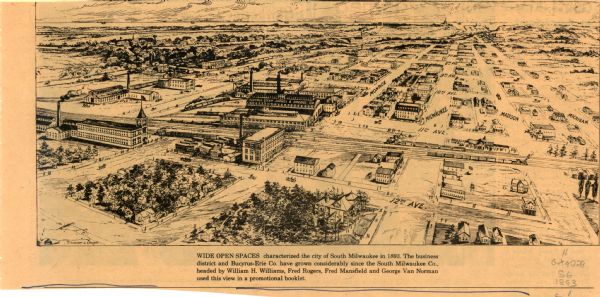 This map is a bird’s-eye-view of South Milwaukee reproduced in the Oak Creek Pictorial of July 6, 1977. The map was originally published in an unidentified promotional booklet circa 1893. The map reads: "WIDE OPEN SPACES characterized the city of South Milwaukee in 1893. The business district and Bucyrus-Erie Co. have grown considerably since the South Milwaukee Co., headed by William H. Williams, Fred Rogers, Fred Mansfield and George Van Norman used this view in a promotional booklet."