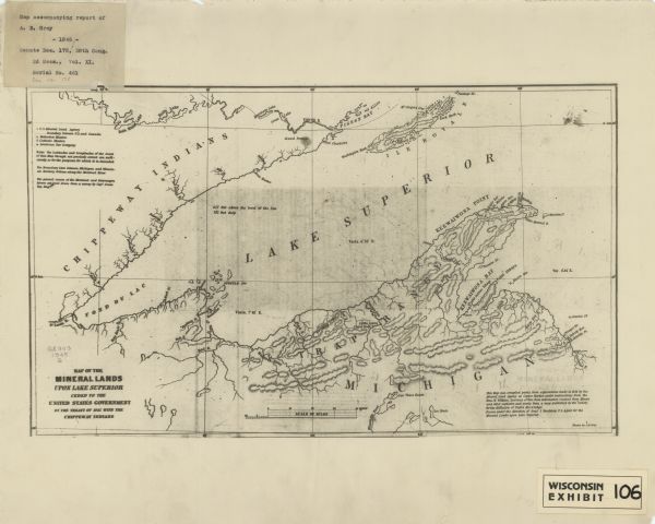 This map shows lakes, rivers, Chippewa land, the U.S. Mineral Land Agency, boundary between U.S. and Canada, Methodist and Catholic missions, and American Fur Company locations. The Western half of Lake Superior, including parts of Michigan, Wisconsin, and Minnesota are covered. Relief is shown by hachures. The bottom right margin reads: "This map was compiled partly from explorations made in 1844 by the Mineral Land Agency at Copper Harbor, under instructions from the Hon. W. Wilkins, secretary of war, from information received from miners and other explorers, and partly from a map published by the ’Society for the Diffusion of Useful Knowledge’. Drawn under the direction of Genl. J. Stockton ..."  The top left margin includes a mounted label that reads: Map accompanying report of A. B. Gray -1845- Senate Doc. 175, 28th Cong. 2d Sess., Vol. XI, Serial No. 461 doc no. 175." Bottom right margin includes a mounted label that reads: "Wisconsin exhibit 106."