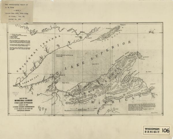 This map shows lakes, rivers, Chippewa land, the U.S. Mineral Land Agency, boundary between U.S. and Canada, Methodist and Catholic missions, and American Fur Company locations. The Western half of Lake Superior, including parts of Michigan, Wisconsin, and Minnesota are covered. Relief is shown by hachures. The bottom right margin reads: "This map was compiled partly from explorations made in 1844 by the Mineral Land Agency at Copper Harbor, under instructions from the Hon. W. Wilkins, secretary of war, from information received from miners and other explorers, and partly from a map published by the ’Society for the Diffusion of Useful Knowledge’. Drawn under the direction of Genl. J. Stockton ..."  The top left margin includes a mounted label that reads: Map accompanying report of A. B. Gray -1845- Senate Doc. 175, 28th Cong. 2d Sess., Vol. XI, Serial No. 461 doc no. 175."
Bottom right margin includes a mounted label that reads: "Wisconsin exhibit 106."