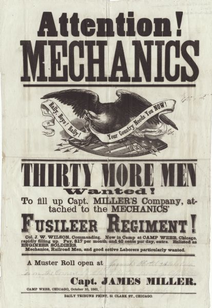 Recruiting poster. At the top is printed "Attention! Mechanics." Underneath is an eagle with a banner in his beak, which reads "Rally, Boys! Rally!" and "Your Country Needs You NOW!" Under that is the text, "Thirty More Men Wanted! To fill up Capt. Miller's Company, attached to the Mechanics' Fusileer Regiment. Col. J.W. Wilson, Commanding. Now in Camp at Camp Webb, Chicago, rapidly filling up. Pay, $17.00 per month and 40 cents per day, extra. Enlisted as Engineer Soldiers. Mechanics, Railroad Men and good active Laborers particularly wanted."