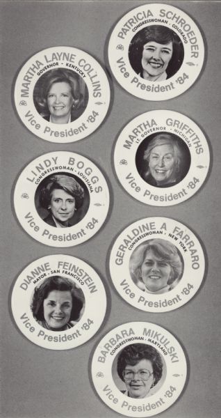 Seven buttons or stickers with the names and faces of possible female Vice-Presidential nominees. Walter Mondale was determined to choose a woman for his running mate after Mario Cuomo declined and recommended Ferraro, his protegee. Names, top to bottom, "Patricia Schroeder, Congresswoman-Colorado, Martha Layne Collins, Governor-Kentucky, Martha Griffiths, Lt. Governor-Michigan, Lindy Boggs, Congresswoman-Louisiana, Geraldine A. Ferraro (her name is misspelled on button), Congresswoman-New York, Dianne Feinstein, Mayor-San Francisco, Barbara Mikulski, Congresswoman-Maryland." Walter Mondale chose Ferraro to be his running mate.