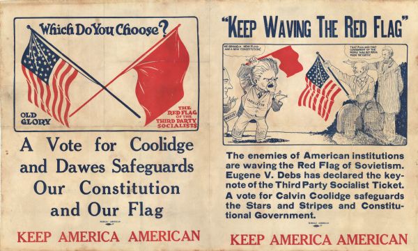 Political poster promoting Calvin Coolidge and Charles Dawes for president and vice-president. On the left side are two flags, "Old Glory" and "The Red Flag of the Third Party Socialists" with the question, "Which Do You Choose?" Below is, "A Vote for Coolidge and Dawes Safeguards Our Constitution and Our Flag." On the right side is a cartoon of Robert La Follette, Sr., waving a red flag, a man named Wheeler appears behind him. La Follette is saying, "We Demand A New Flag And A New Constitution." The ghosts of Teddy Roosevelt and Abraham Lincoln are standing on their graves. Roosevelt is holding the American flag. Lincoln is pointing and saying, "That Flag and That Government of the People Shall not Perish From the Earth!" Below is the text "The enemies of the American institutions are waving the Red Flag of Sovietism. Eugene V. Debs has declared the Keynote of the Third Party Socialist Ticket. A vote for Calvin Coolidge safeguards the Stars and Stripes and Constitutional Government." On the bottom of both sides is the text, "Keep America American."