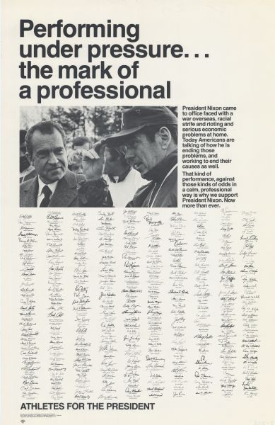 A President Nixon re-election poster with approximately 360 signatures of athletes (appearing in alphabetical order) on it. At the top of the poster is the text, "Performing under pressure... the mark of a professional." Next appears a photograph of President Nixon and George Herbert Allen, the coach of the Washington Redskins. To the right it reads, "President Nixon came to office faced with a war overseas, racial strife and rioting and serious economic problems at home. Today Americans are talking of how he is ending those problems, and working to end their causes as well. That kind of performance, against those kinds of odds in a calm, professional way is why we support President Nixon. Now more than ever." Below appear the signatures. At the foot is the text, "Athletes For The President."