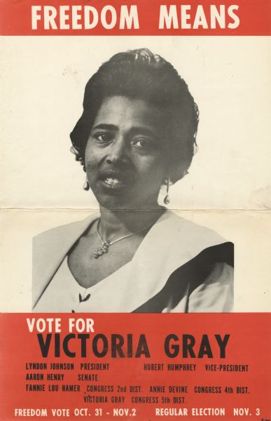 Campaign poster for Victoria Gray. She ran against the policies of white segregationist Senator John Stennis in the 5th District. Along with Fannie Lou Hammer, Annie Devine, and Aaron Henry, she helped found the Mississippi Freedom Democratic Party. During the Freedom Summer of 1964, she helped open the Freedom Schools that pushed for civil rights. At the top of the poster the text reads, "Freedom Means," at the foot, "Vote For Victoria Gray," then smaller text below, "Lyndon Johnson - President, Hubert Humphrey - Vice-President, Aaron Henry - Senate, Fannie Lou Hamer - Congress 2nd. Dist., Annie Devine - Congress 4th. Dist., Victoria Gray - Congress 5th. Dist., Freedom vote Oct. 31-Nov. 2, Regular Election Nov. 3."