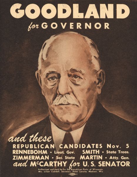 Campaign poster for the Republican candidate Walter S. Goodland, for Governor of Wisconsin. His image is a painted portrait. The poster also recommended candidates for other offices. The text reads, "Goodland for Governor, and these Republican candidates, Nov. 5, Rennebohm-Lieut. Gov., Smith-State Treas., Zimmerman-Sec. State, Martin-Atty. Gen. and McCarthy for U.S. Senator."
