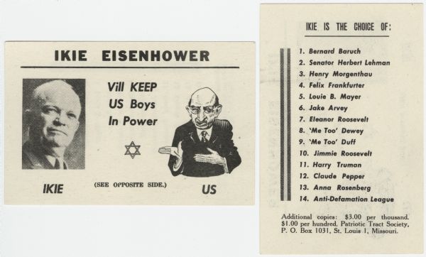 A two-sided, antisemitic card featuring "Ikie" Eisenhower on the left (with "IKIE" below) and a caricature of a Jewish man on the right (with "US" below). The Jewish man is saying "Ikie Eisenhower Vill KEEP US Boys In Power." Below is the Star of David. On the reverse of the card is a list. "Ikie is the choice of: 1. Bernard Baruch (Jewish American financier, philanthropist and statesman), 2. Senator Herbert Lehman (Jewish Senator from New York), 3. Henry Morganthau (Jewish U.S. Ambassador), 4. Felix Frankfurther (Jewish Justice of the Supreme Court), 5. Louie B. Mayer (Jewish Film Producer), 6. Jake Arvey (Chicago political leader), 7. Eleanor Roosevelt, 8. "Me Too" Dewey, 9. "Me Too" Duff, 10. Jimmie Roosevelt, 11. Harry Truman (U.S. President), 12. Claude Pepper (U.S. Senator) 13. Anna Rosenberg (Public Official) and 14. Anti-Defamation League."