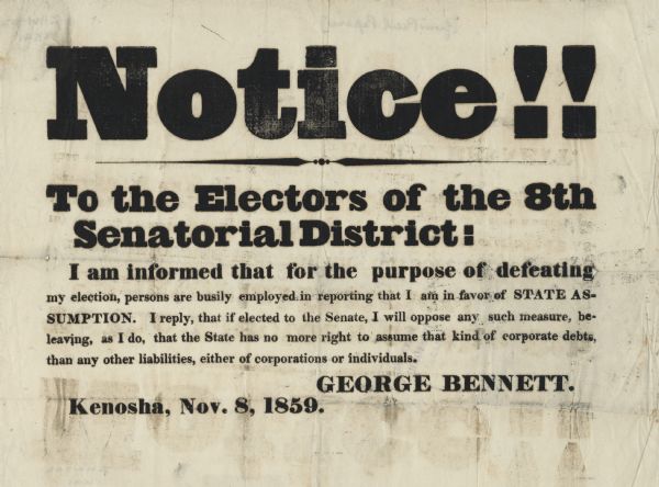 A campaign notice that corrects misinformation being circulated by the candidate's opponents. The text reads, "Notice!! To the Electors of the 8th Senatorial District: I am informed that for the purpose of defeating my election, persons are busily employed in reporting that I am in favor of STATE ASSUMPTION. I reply, that if elected to the Senate, I will oppose any such measure, believing, as I do, that the State has no more right to assume that kind of corporate debts, than any other liabilities, either of corporations or individuals. George Bennett. Kenosha, Nov. 8, 1859."
