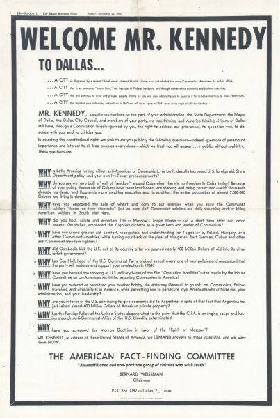 An advertisement placed in "The Dallas Morning News" on the morning of the assassination of President John F. Kennedy. The ad attacked Kennedy's foreign and domestic policies. The lower half had a dozen questions starting with the word "Why," preceded by the statement "MR. KENNEDY, despite contentions on the part of your administration, the State Department, the Mayor of Dallas, the Dallas City Council, and members of your party, we free-thinking and America-thinking citizens of Dallas still have, through a Constitution largely ignored by you, the right to address our grievances, to question you, to disagree with you, and to criticize you. In asserting this constitutional right, we wish to ask you publicly the following questions — indeed, questions of paramount importance and interest to all free peoples everywhere — which we trust you will answer . . . in public, without sophistry." Note that the ad has a black border, a style similar to a death notice. The ad was placed by Bernard Weissman, Chairman of the American Fact-Finding Committee. The Committee described themselves as "an unaffiliated and nonpartisan group of citizens who wish truth," but they were in fact affiliated with the John Birch Society. The cost of the ad was $1,465.00, and was provided by Joseph P. Grinnan, who was a member of the John Birch Society. Bernard Weissman was not a member of the Society. He was shocked by the assassination, and feared he would be accused of involvement with the killing. He was interviewed by the Warren Commission. Afterwards, he left the Dallas area.