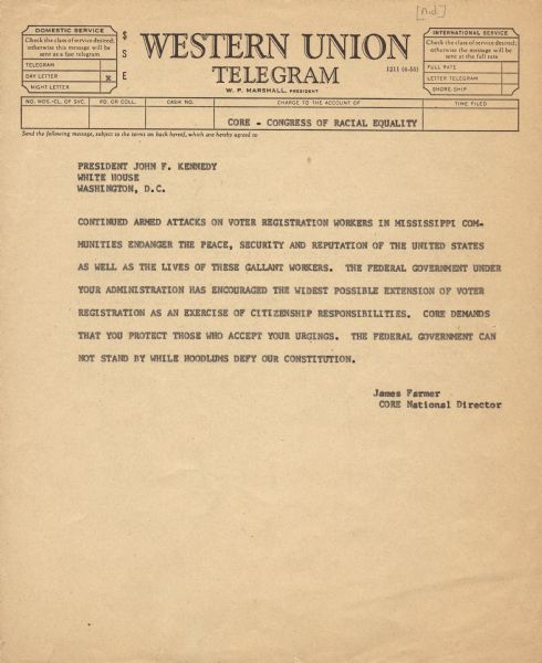 A telegram to President John F. Kennedy from James Farmer, the National Director of CORE (Congress of Racial Equality). The message reads, "Continued armed attacks on voter registration workers in Mississippi communities endanger the peace, security and reputation of the United States as well as the lives of these gallant workers. The Federal Government under your administration has encouraged the widest possible Extension of voter registration as an exercise of citizenship responsibilities. CORE demands that you protect those who accept your urgings. The Federal Government can not stand by while hoodlums defy our Constitution."